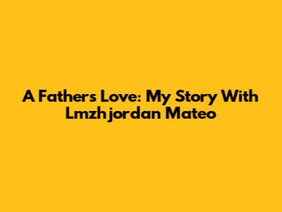 A Father's Love: My Story With Lmzhjordan Mateo
