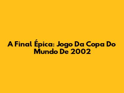 A Final Épica: Jogo Da Copa Do Mundo De 2002