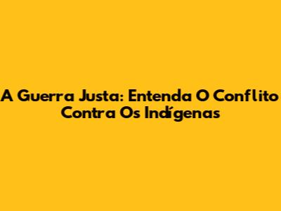A Guerra Justa: Entenda O Conflito Contra Os Indígenas