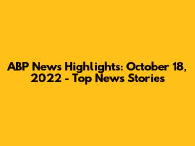 ABP News Highlights: October 18, 2022 - Top News Stories