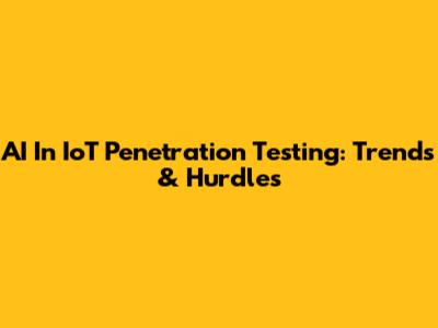 AI In IoT Penetration Testing: Trends & Hurdles
