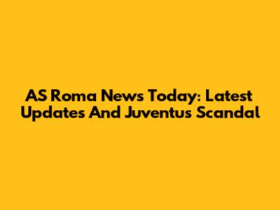 AS Roma News Today: Latest Updates And Juventus Scandal