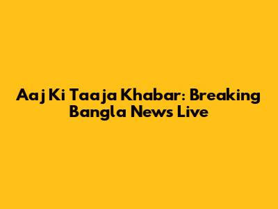 Aaj Ki Taaja Khabar: Breaking Bangla News Live