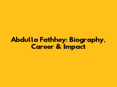 Abdulla Fathhey: Biography, Career & Impact