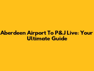 Aberdeen Airport To P&J Live: Your Ultimate Guide