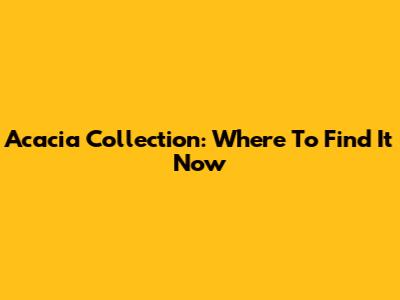 Acacia Collection: Where To Find It Now
