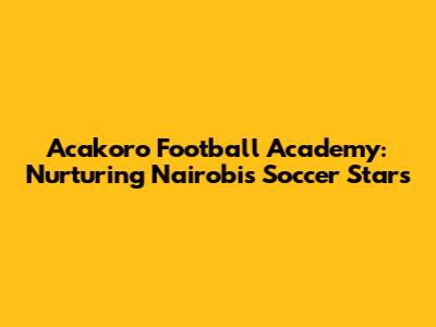Acakoro Football Academy: Nurturing Nairobi's Soccer Stars