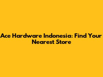 Ace Hardware Indonesia: Find Your Nearest Store