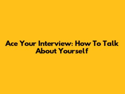 Ace Your Interview: How To Talk About Yourself