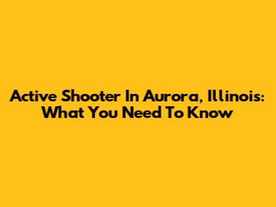 Active Shooter In Aurora, Illinois: What You Need To Know