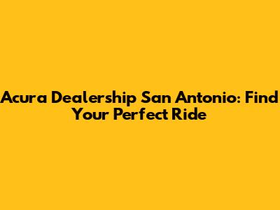Acura Dealership San Antonio: Find Your Perfect Ride