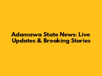 Adamawa State News: Live Updates & Breaking Stories
