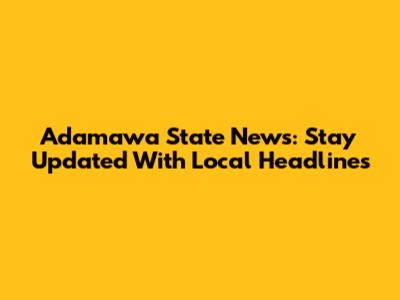 Adamawa State News: Stay Updated With Local Headlines