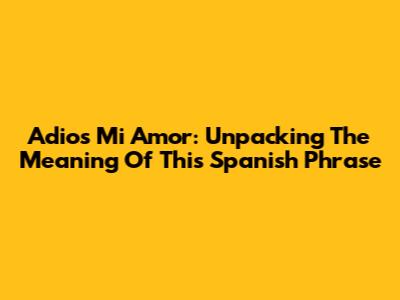 Adios Mi Amor: Unpacking The Meaning Of This Spanish Phrase
