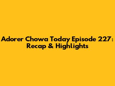Adorer Chowa Today Episode 227: Recap & Highlights