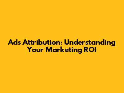 Ads Attribution: Understanding Your Marketing ROI