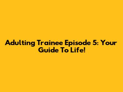 Adulting Trainee Episode 5: Your Guide To Life!