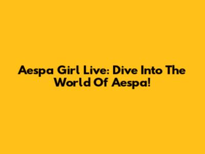 Aespa Girl Live: Dive Into The World Of Aespa!
