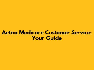 Aetna Medicare Customer Service: Your Guide