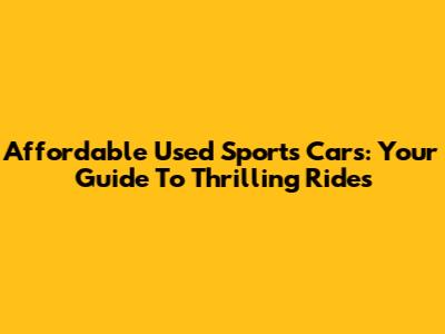 Affordable Used Sports Cars: Your Guide To Thrilling Rides