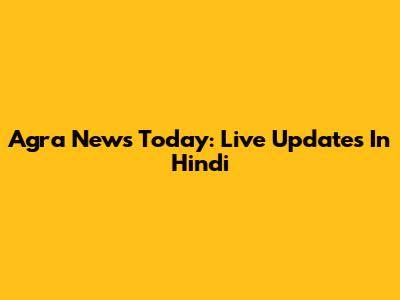 Agra News Today: Live Updates In Hindi