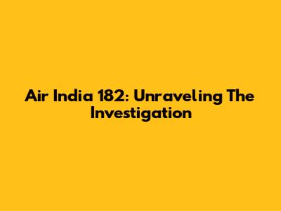 Air India 182: Unraveling The Investigation