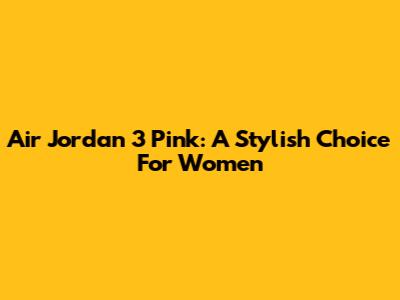 Air Jordan 3 Pink: A Stylish Choice For Women