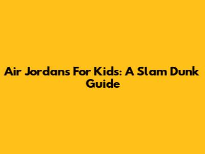 Air Jordans For Kids: A Slam Dunk Guide