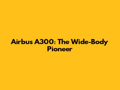 Airbus A300: The Wide-Body Pioneer