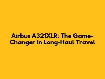 Airbus A321XLR: The Game-Changer In Long-Haul Travel