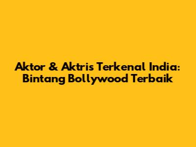 Aktor & Aktris Terkenal India: Bintang Bollywood Terbaik