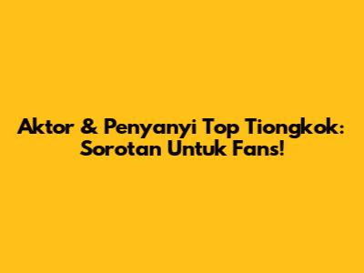 Aktor & Penyanyi Top Tiongkok: Sorotan Untuk Fans!