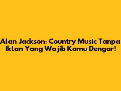 Alan Jackson: Country Music Tanpa Iklan Yang Wajib Kamu Dengar!