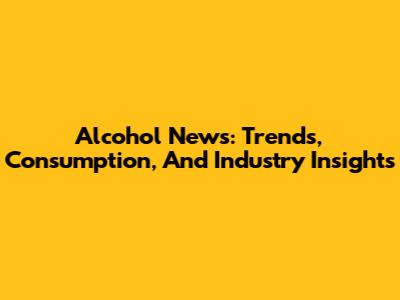 Alcohol News: Trends, Consumption, And Industry Insights