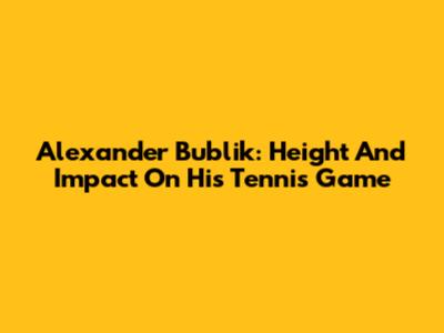 Alexander Bublik: Height And Impact On His Tennis Game