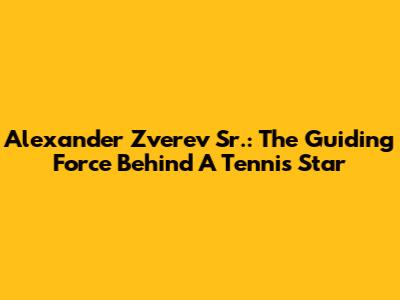 Alexander Zverev Sr.: The Guiding Force Behind A Tennis Star