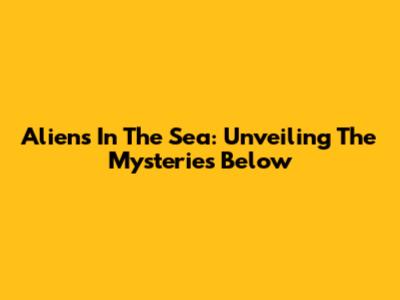 Aliens In The Sea: Unveiling The Mysteries Below