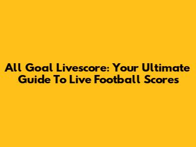 All Goal Livescore: Your Ultimate Guide To Live Football Scores