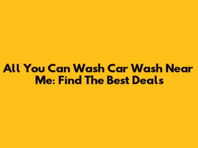 All You Can Wash Car Wash Near Me: Find The Best Deals