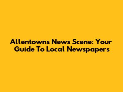 Allentown's News Scene: Your Guide To Local Newspapers