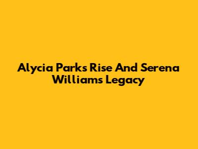 Alycia Parks' Rise And Serena Williams' Legacy