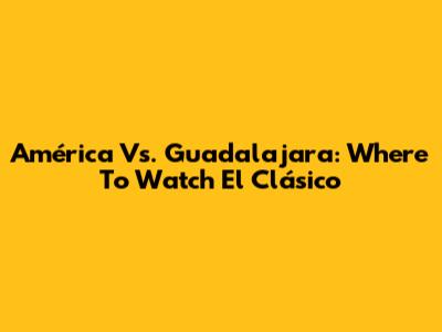 América Vs. Guadalajara: Where To Watch El Clásico