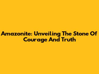 Amazonite: Unveiling The Stone Of Courage And Truth
