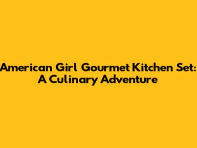 American Girl Gourmet Kitchen Set: A Culinary Adventure