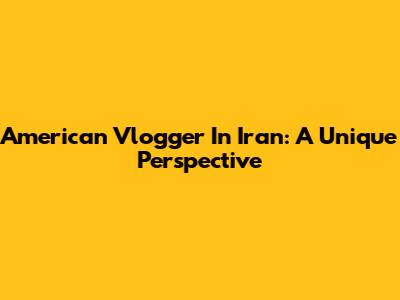 American Vlogger In Iran: A Unique Perspective