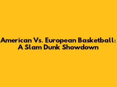 American Vs. European Basketball: A Slam Dunk Showdown