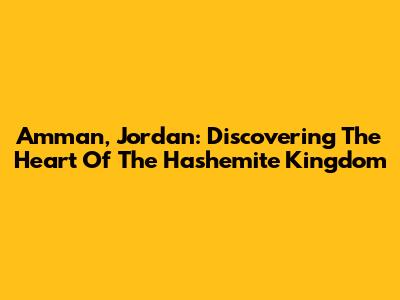 Amman, Jordan: Discovering The Heart Of The Hashemite Kingdom