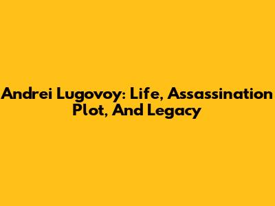 Andrei Lugovoy: Life, Assassination Plot, And Legacy