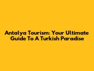 Antalya Tourism: Your Ultimate Guide To A Turkish Paradise
