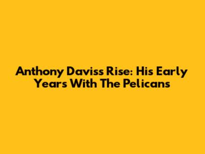 Anthony Davis's Rise: His Early Years With The Pelicans